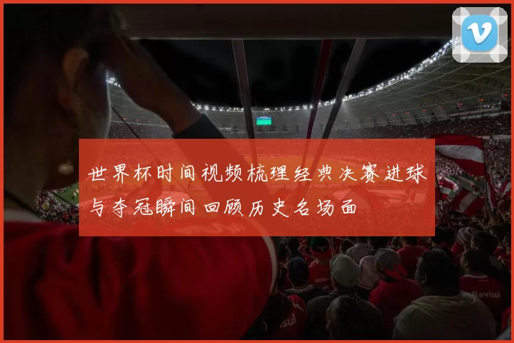 世界杯时间视频梳理经典决赛进球与夺冠瞬间回顾历史名场面