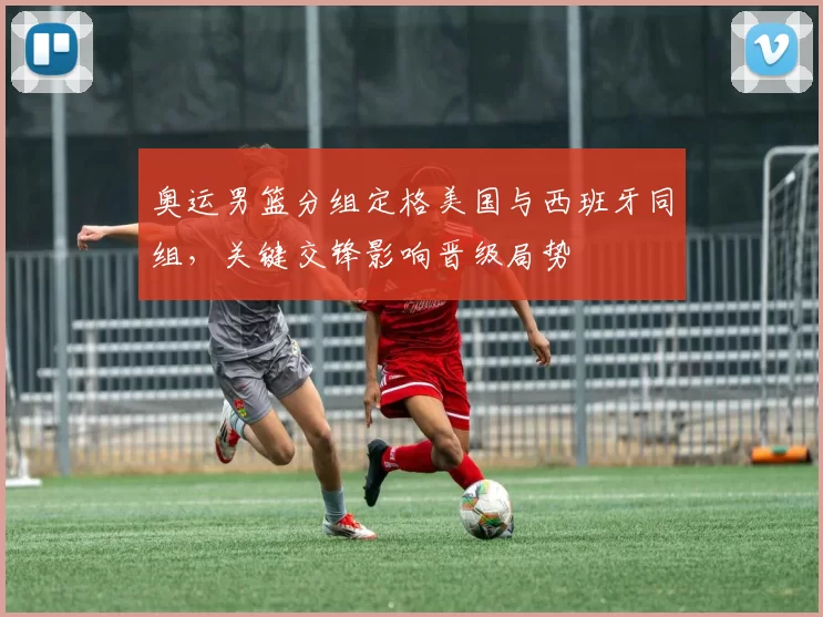 奥运男篮分组定格美国与西班牙同组,关键交锋影响晋级局势