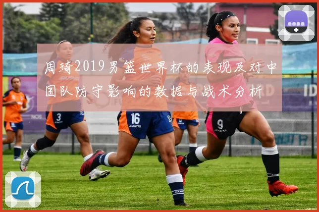 周琦2019男篮世界杯的表现及对中国队防守影响的数据与战术分析