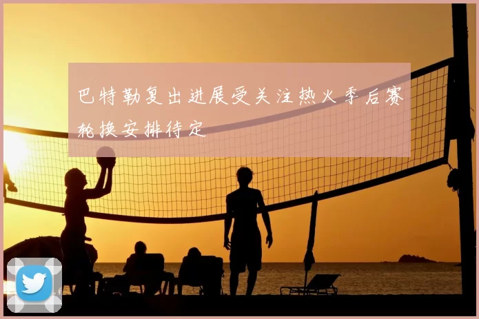 巴特勒复出进展受关注热火季后赛轮换安排待定