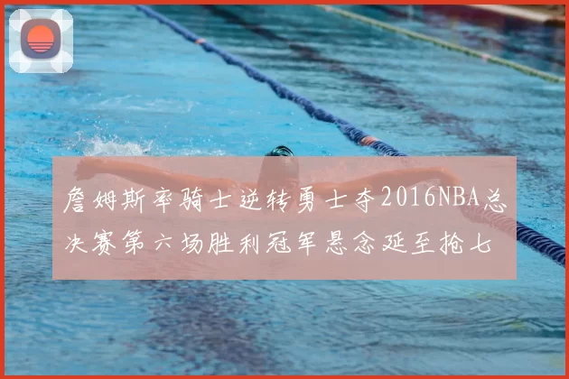 詹姆斯率骑士逆转勇士夺2016NBA总决赛第六场胜利冠军悬念延至抢七