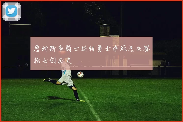 詹姆斯率骑士逆转勇士夺冠总决赛抢七创历史