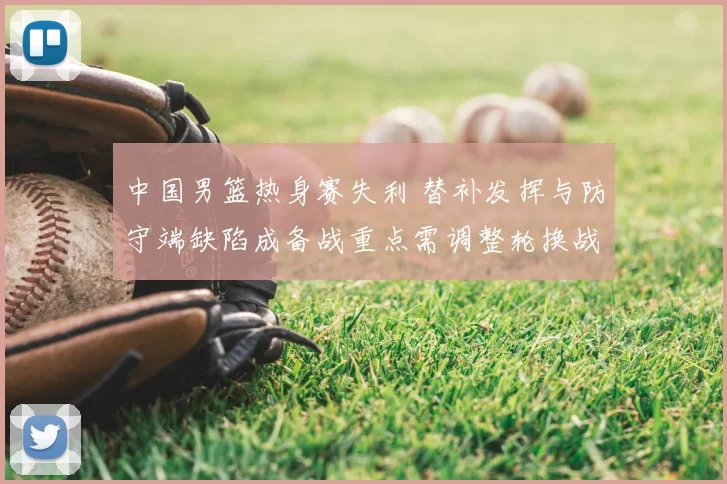 中国男篮热身赛失利 替补发挥与防守端缺陷成备战重点需调整轮换战术