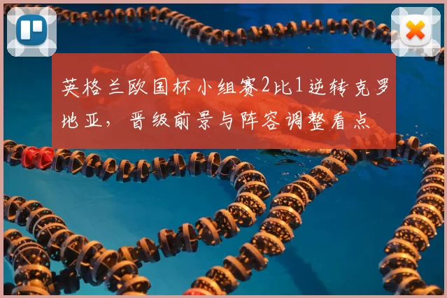 英格兰欧国杯小组赛2比1逆转克罗地亚，晋级前景与阵容调整看点