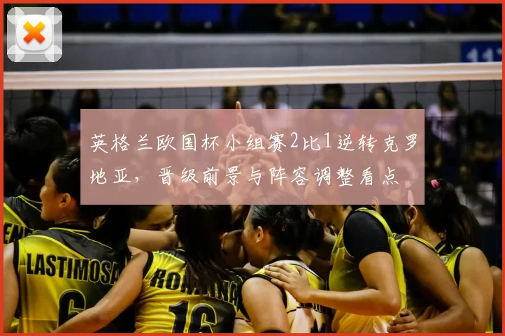英格兰欧国杯小组赛2比1逆转克罗地亚，晋级前景与阵容调整看点