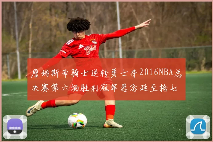 詹姆斯率骑士逆转勇士夺2016NBA总决赛第六场胜利冠军悬念延至抢七