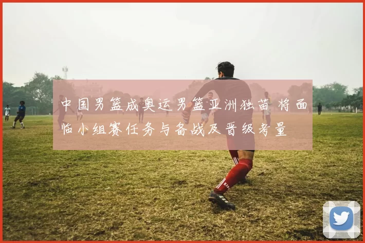 中国男篮成奥运男篮亚洲独苗 将面临小组赛任务与备战及晋级考量