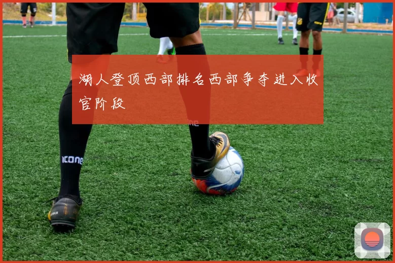 湖人登顶西部排名西部争夺进入收官阶段