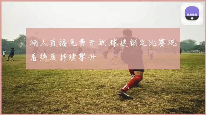 湖人直播免费开放 球迷锁定比赛观看热度持续攀升