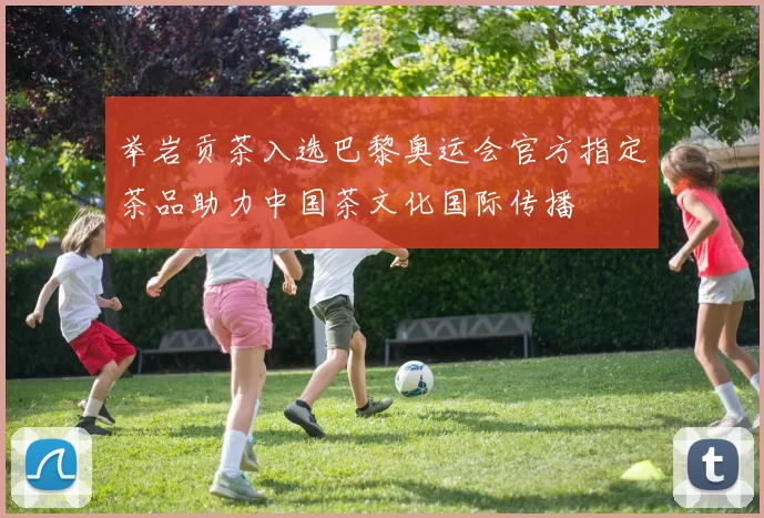 举岩贡茶入选巴黎奥运会官方指定茶品助力中国茶文化国际传播