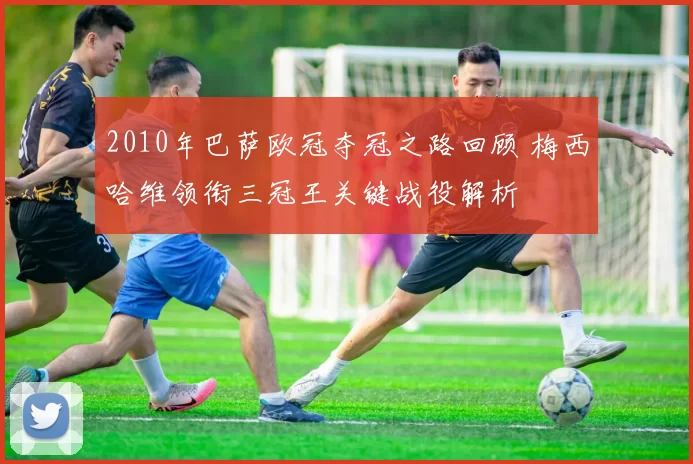 2010年巴萨欧冠夺冠之路回顾 梅西哈维领衔三冠王关键战役解析