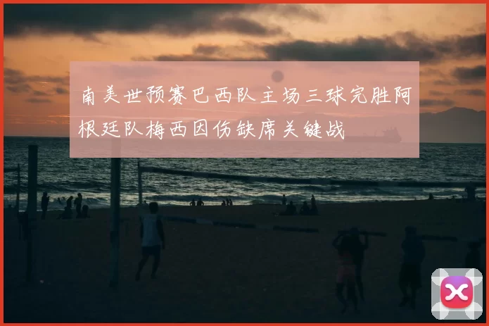 南美世预赛巴西队主场三球完胜阿根廷队梅西因伤缺席关键战