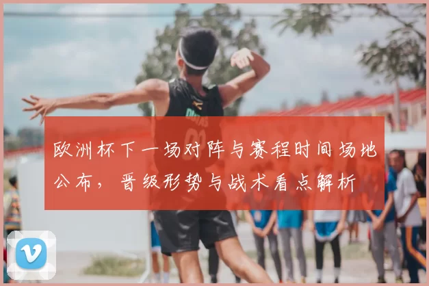 欧洲杯下一场对阵与赛程时间场地公布，晋级形势与战术看点解析