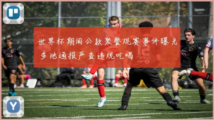 世界杯期间公款聚餐观赛事件曝光 多地通报严查违规吃喝